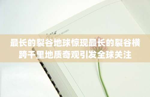 最长的裂谷地球惊现最长的裂谷横跨千里地质奇观引发全球关注