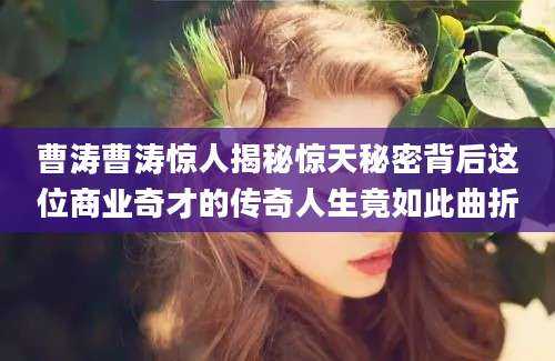 曹涛曹涛惊人揭秘惊天秘密背后这位商业奇才的传奇人生竟如此曲折