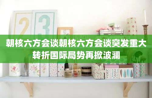 朝核六方会谈朝核六方会谈突发重大转折国际局势再掀波澜