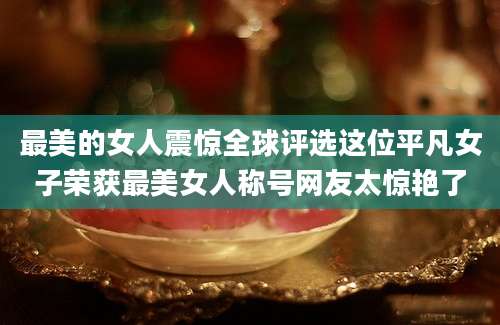 最美的女人震惊全球评选这位平凡女子荣获最美女人称号网友太惊艳了