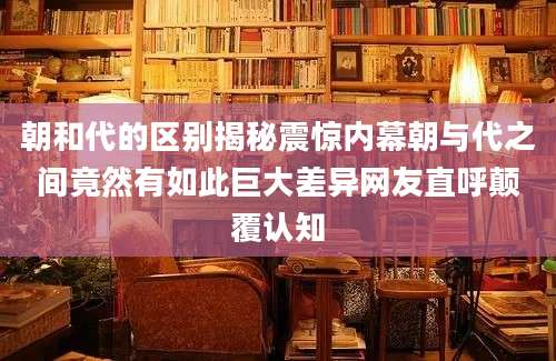 朝和代的区别揭秘震惊内幕朝与代之间竟然有如此巨大差异网友直呼颠覆认知