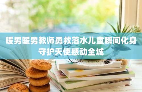 暖男暖男教师勇救落水儿童瞬间化身守护天使感动全城