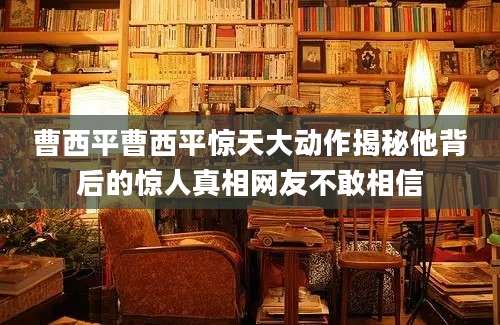 曹西平曹西平惊天大动作揭秘他背后的惊人真相网友不敢相信