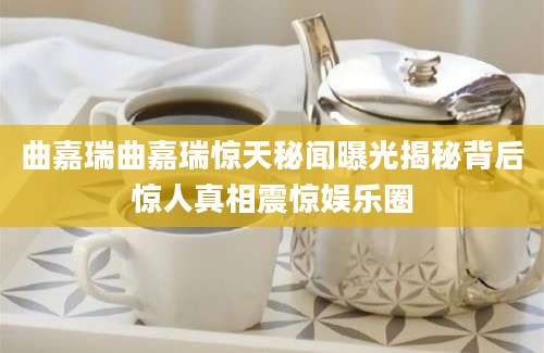 曲嘉瑞曲嘉瑞惊天秘闻曝光揭秘背后惊人真相震惊娱乐圈