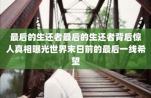 最后的生还者最后的生还者背后惊人真相曝光世界末日前的最后一线希望