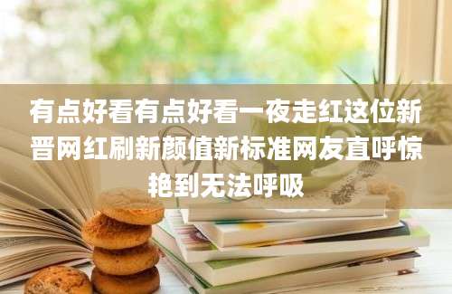 有点好看有点好看一夜走红这位新晋网红刷新颜值新标准网友直呼惊艳到无法呼吸