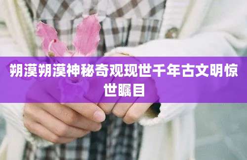 朔漠朔漠神秘奇观现世千年古文明惊世瞩目