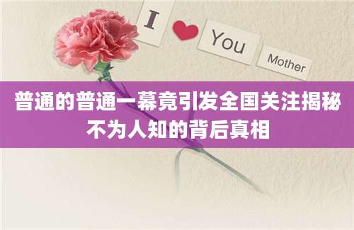 普通的普通一幕竟引发全国关注揭秘不为人知的背后真相
