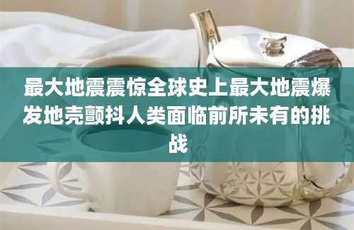 最大地震震惊全球史上最大地震爆发地壳颤抖人类面临前所未有的挑战