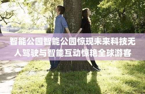 智能公园智能公园惊现未来科技无人驾驶与智能互动惊艳全球游客