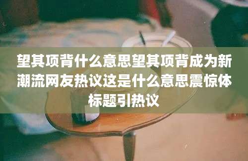 望其项背什么意思望其项背成为新潮流网友热议这是什么意思震惊体标题引热议