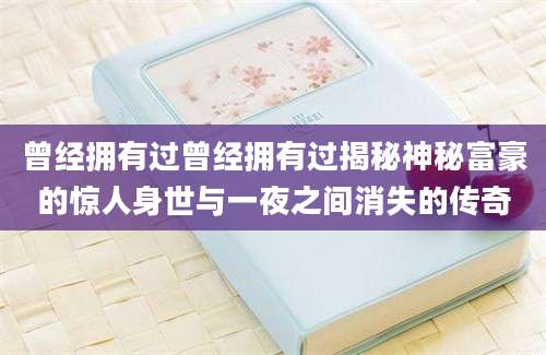 曾经拥有过曾经拥有过揭秘神秘富豪的惊人身世与一夜之间消失的传奇