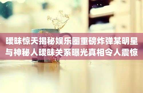暧昧惊天揭秘娱乐圈重磅炸弹某明星与神秘人暧昧关系曝光真相令人震惊