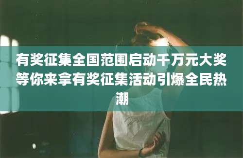 有奖征集全国范围启动千万元大奖等你来拿有奖征集活动引爆全民热潮