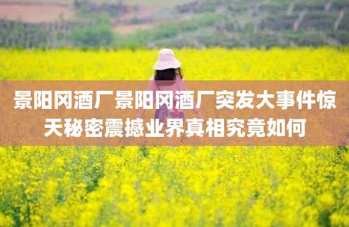 景阳冈酒厂景阳冈酒厂突发大事件惊天秘密震撼业界真相究竟如何