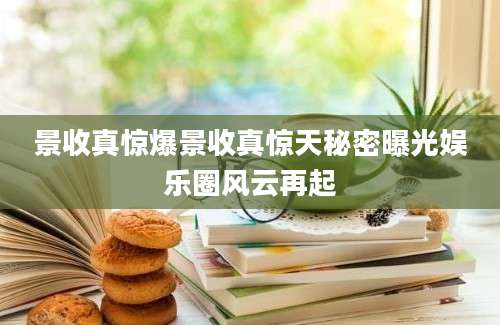 景收真惊爆景收真惊天秘密曝光娱乐圈风云再起