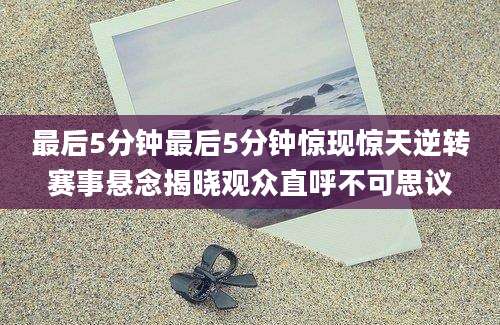 最后5分钟最后5分钟惊现惊天逆转赛事悬念揭晓观众直呼不可思议