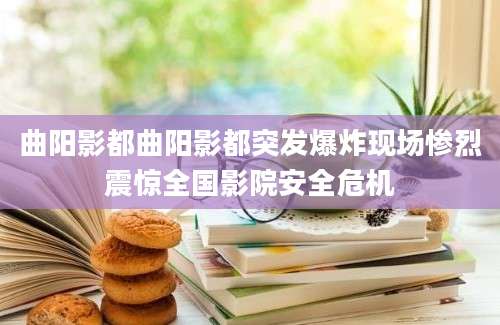 曲阳影都曲阳影都突发爆炸现场惨烈震惊全国影院安全危机