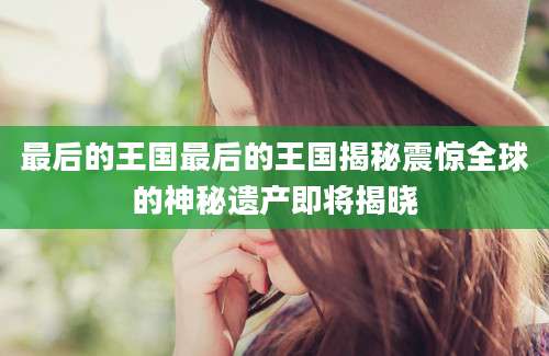 最后的王国最后的王国揭秘震惊全球的神秘遗产即将揭晓