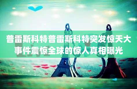 普雷斯科特普雷斯科特突发惊天大事件震惊全球的惊人真相曝光