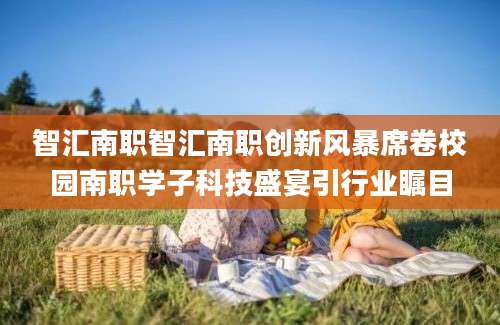 智汇南职智汇南职创新风暴席卷校园南职学子科技盛宴引行业瞩目
