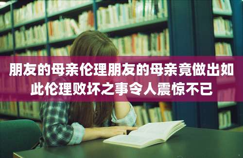 朋友的母亲伦理朋友的母亲竟做出如此伦理败坏之事令人震惊不已
