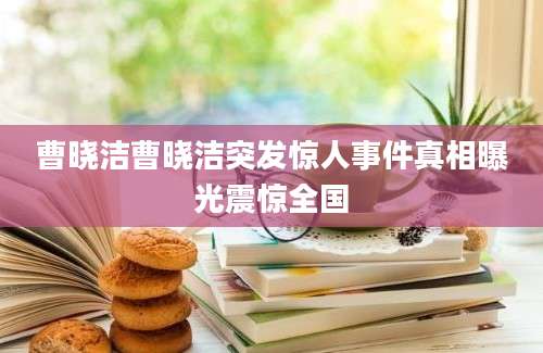曹晓洁曹晓洁突发惊人事件真相曝光震惊全国