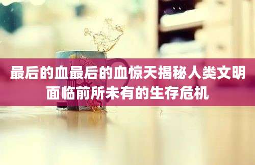 最后的血最后的血惊天揭秘人类文明面临前所未有的生存危机