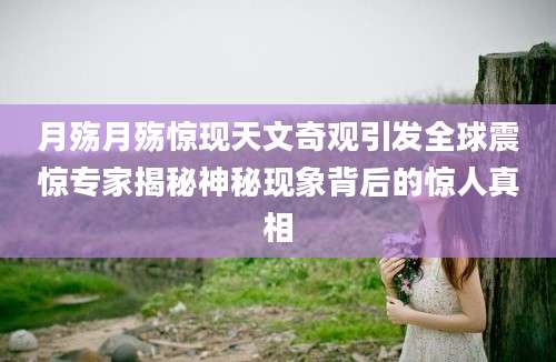 月殇月殇惊现天文奇观引发全球震惊专家揭秘神秘现象背后的惊人真相