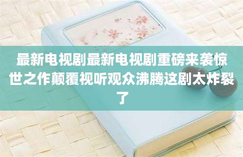 最新电视剧最新电视剧重磅来袭惊世之作颠覆视听观众沸腾这剧太炸裂了