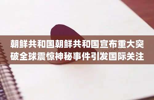 朝鲜共和国朝鲜共和国宣布重大突破全球震惊神秘事件引发国际关注