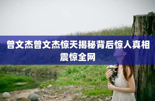 曾文杰曾文杰惊天揭秘背后惊人真相震惊全网