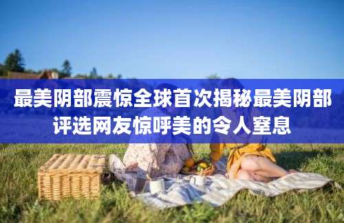 最美阴部震惊全球首次揭秘最美阴部评选网友惊呼美的令人窒息