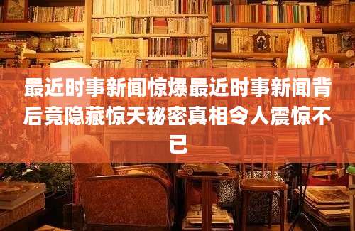 最近时事新闻惊爆最近时事新闻背后竟隐藏惊天秘密真相令人震惊不已