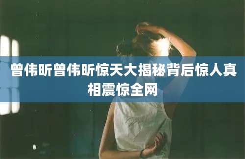 曾伟昕曾伟昕惊天大揭秘背后惊人真相震惊全网