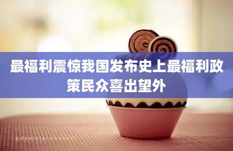 最福利震惊我国发布史上最福利政策民众喜出望外