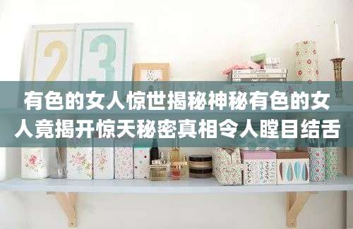 有色的女人惊世揭秘神秘有色的女人竟揭开惊天秘密真相令人瞠目结舌