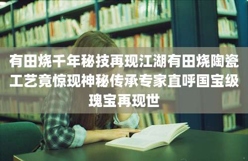 有田烧千年秘技再现江湖有田烧陶瓷工艺竟惊现神秘传承专家直呼国宝级瑰宝再现世