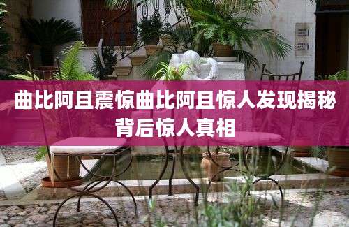 曲比阿且震惊曲比阿且惊人发现揭秘背后惊人真相