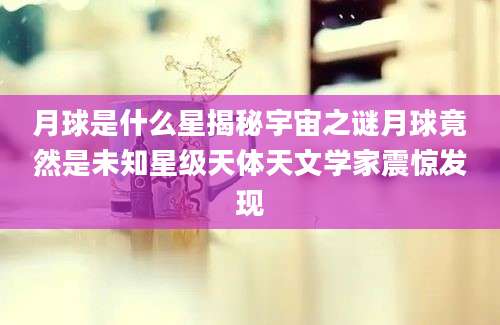 月球是什么星揭秘宇宙之谜月球竟然是未知星级天体天文学家震惊发现