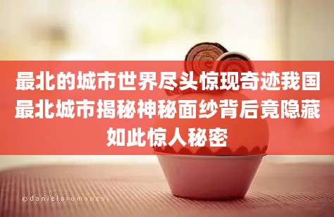 最北的城市世界尽头惊现奇迹我国最北城市揭秘神秘面纱背后竟隐藏如此惊人秘密