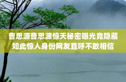 曹思源曹思源惊天秘密曝光竟隐藏如此惊人身份网友直呼不敢相信