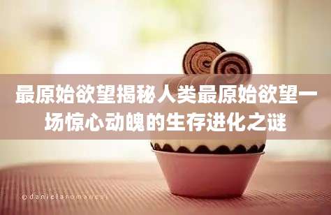 最原始欲望揭秘人类最原始欲望一场惊心动魄的生存进化之谜