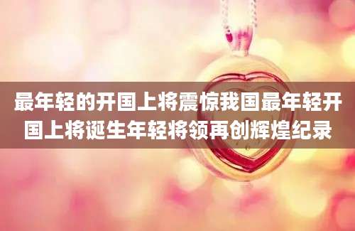 最年轻的开国上将震惊我国最年轻开国上将诞生年轻将领再创辉煌纪录