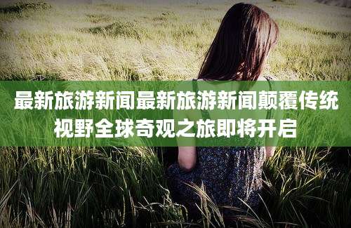 最新旅游新闻最新旅游新闻颠覆传统视野全球奇观之旅即将开启