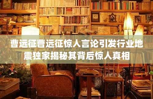 曹远征曹远征惊人言论引发行业地震独家揭秘其背后惊人真相