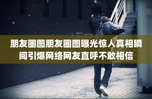 朋友圈图朋友圈图曝光惊人真相瞬间引爆网络网友直呼不敢相信