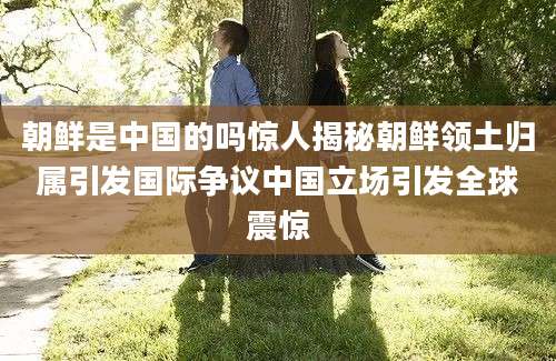 朝鲜是中国的吗惊人揭秘朝鲜领土归属引发国际争议中国立场引发全球震惊