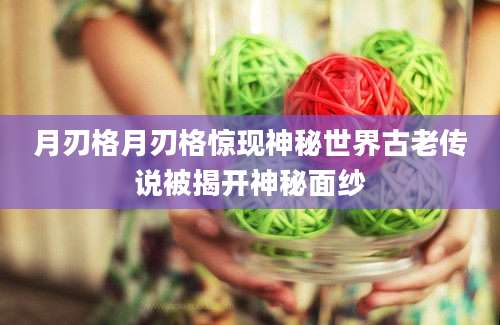 月刃格月刃格惊现神秘世界古老传说被揭开神秘面纱