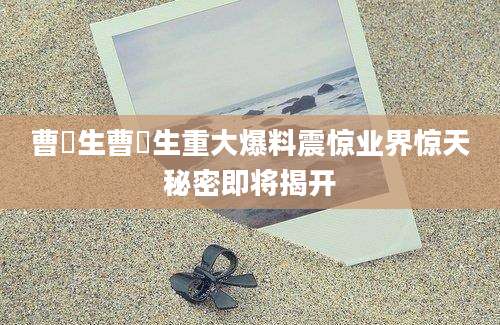 曹芃生曹芃生重大爆料震惊业界惊天秘密即将揭开